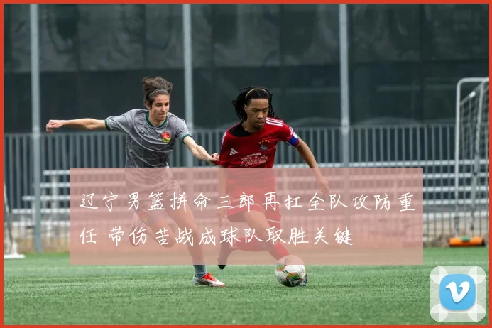 辽宁男篮拼命三郎再扛全队攻防重任 带伤苦战成球队取胜关键