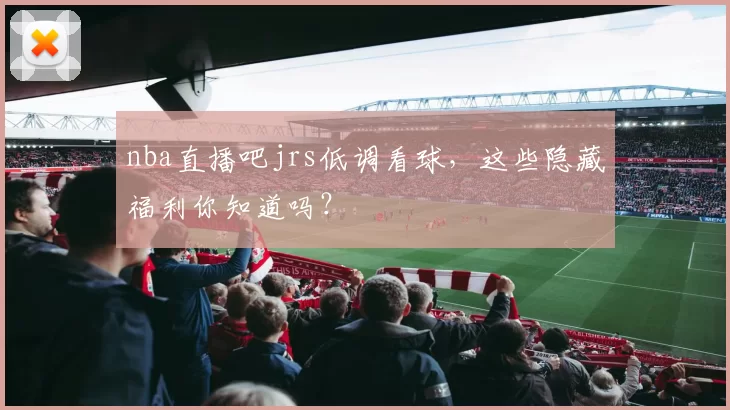 nba直播吧jrs低调看球，这些隐藏福利你知道吗？