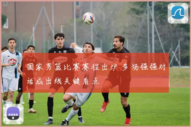 国家男篮比赛赛程出炉 多场强强对话成出线关键看点