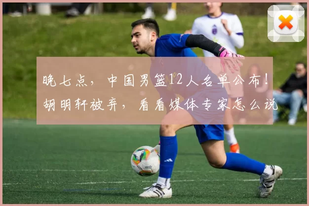 晚七点，中国男篮12人名单公布！胡明轩被弃，看看媒体专家怎么说