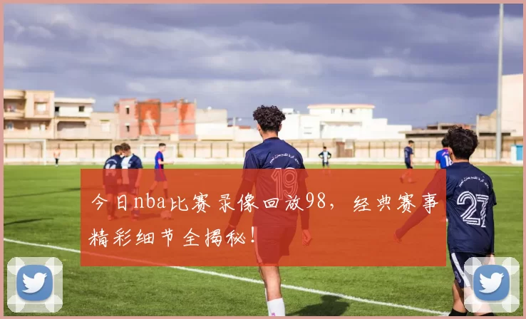 今日nba比赛录像回放98，经典赛事精彩细节全揭秘！