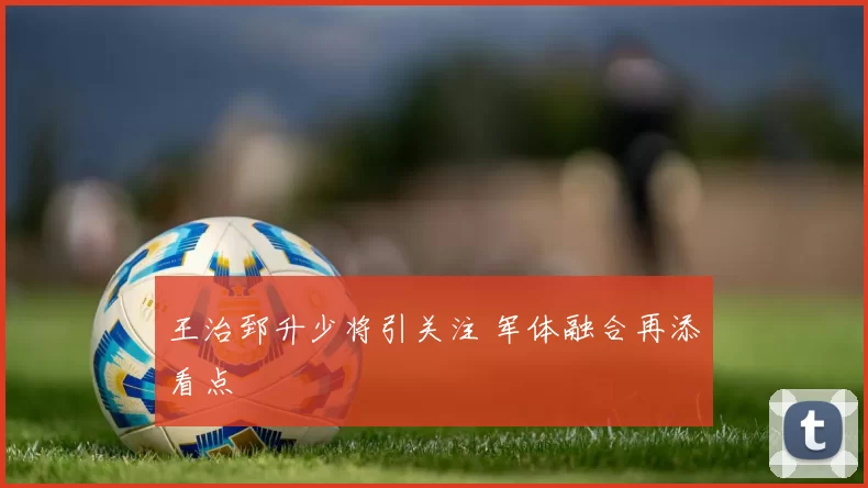 王治郅升少将引关注 军体融合再添看点