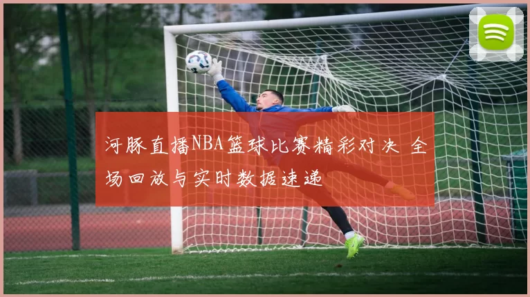河豚直播NBA篮球比赛精彩对决 全场回放与实时数据速递