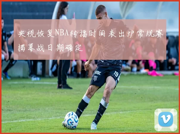 央视恢复NBA转播时间表出炉常规赛揭幕战日期确定