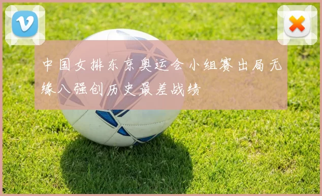 中国女排东京奥运会小组赛出局无缘八强创历史最差战绩