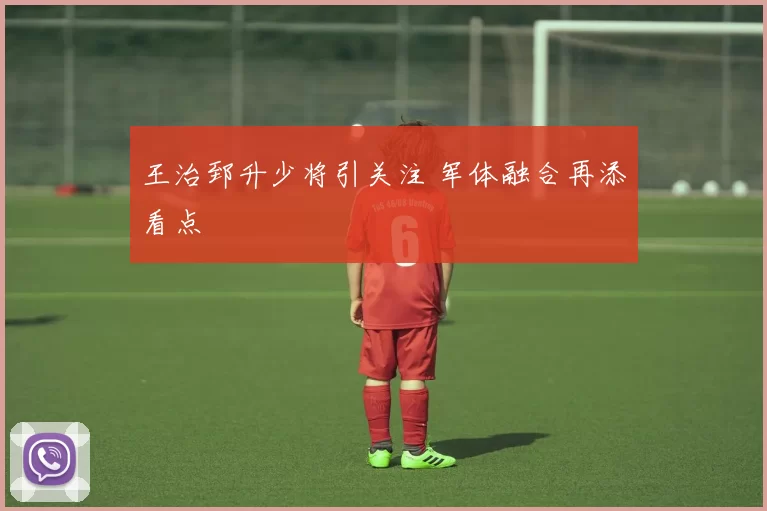 王治郅升少将引关注 军体融合再添看点