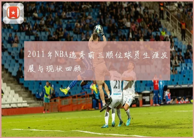 2011年NBA选秀前三顺位球员生涯发展与现状回顾