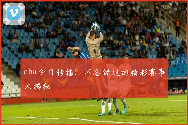 cba今日转播：不容错过的精彩赛事大揭秘