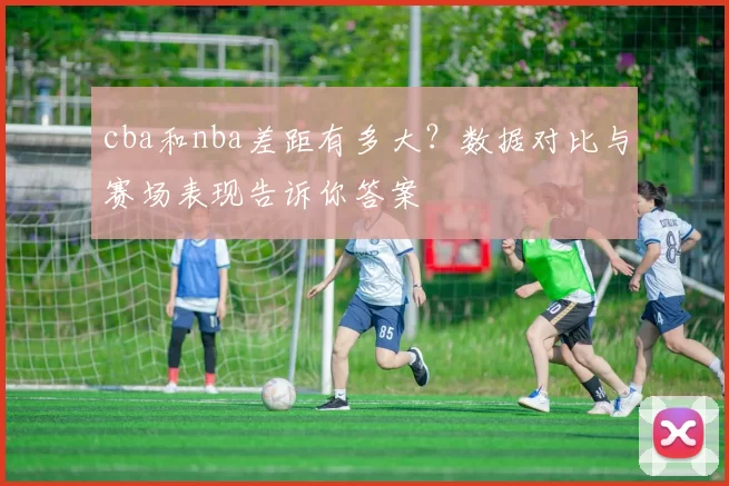 cba和nba差距有多大？数据对比与赛场表现告诉你答案