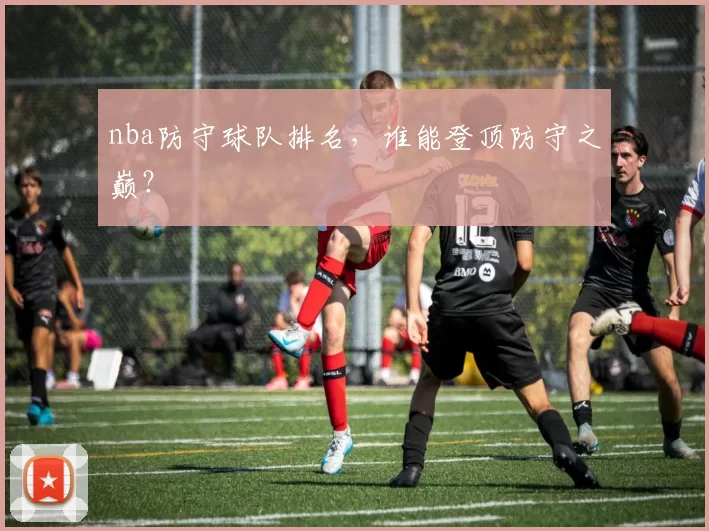 nba防守球队排名，谁能登顶防守之巅？