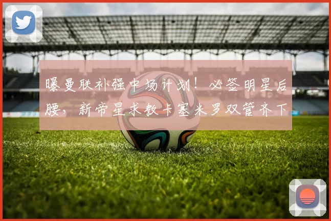 曝曼联补强中场计划！必签明星后腰，新帝星求教卡塞米罗双管齐下