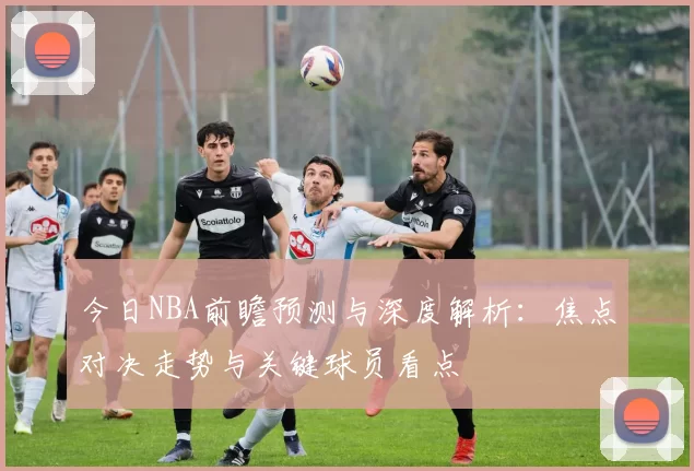 今日NBA前瞻预测与深度解析：焦点对决走势与关键球员看点