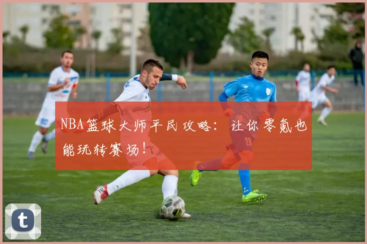 NBA篮球大师平民攻略：让你零氪也能玩转赛场！