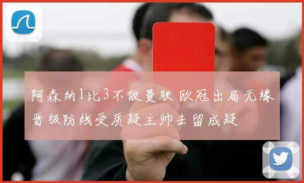 阿森纳1比3不敌曼联 欧冠出局无缘晋级防线受质疑主帅去留成疑