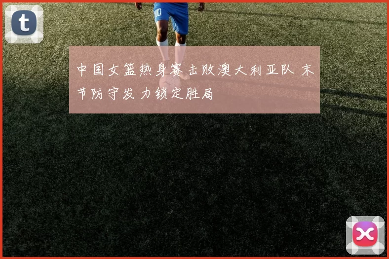 中国女篮热身赛击败澳大利亚队 末节防守发力锁定胜局