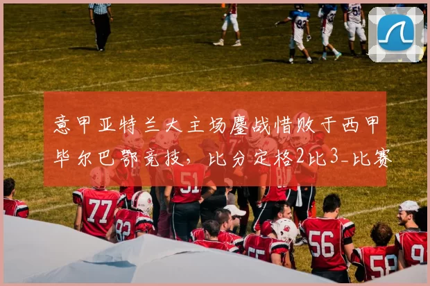意甲亚特兰大主场鏖战惜败于西甲毕尔巴鄂竞技，比分定格2比3_比赛_扑救_欧冠