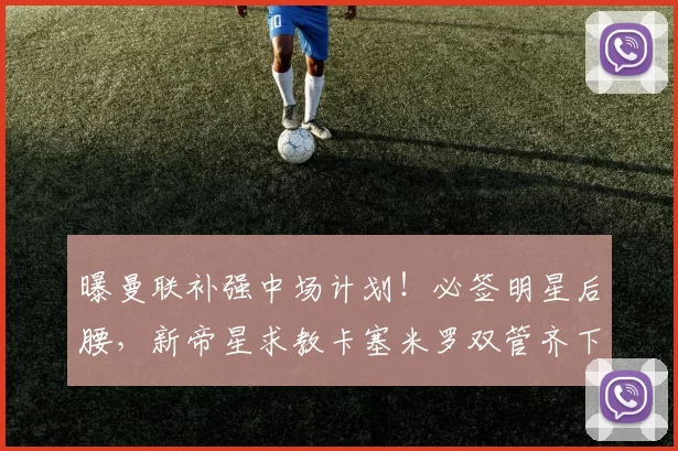 曝曼联补强中场计划！必签明星后腰，新帝星求教卡塞米罗双管齐下