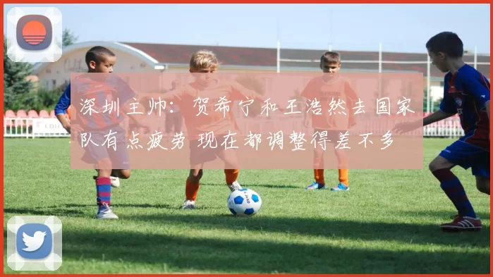深圳主帅：贺希宁和王浩然去国家队有点疲劳 现在都调整得差不多
