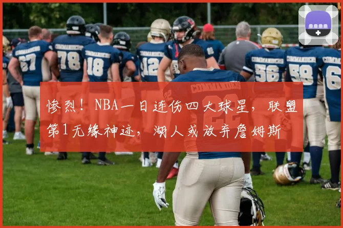 惨烈!NBA一日连伤四大球星,联盟第1无缘神迹,湖人或放弃詹姆斯