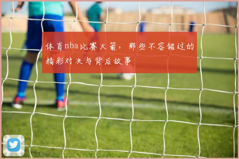 体育nba比赛火箭，那些不容错过的精彩对决与背后故事