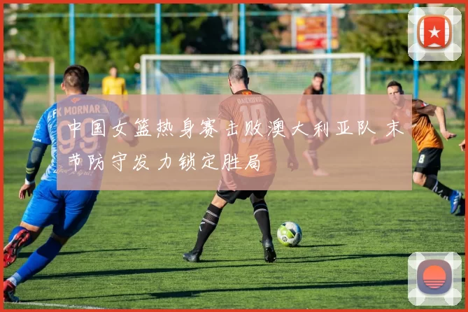 中国女篮热身赛击败澳大利亚队 末节防守发力锁定胜局